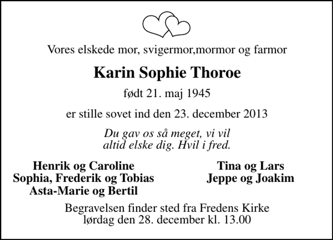 <p>Vores elskede mor, svigermor,mormor og farmor<br />Karin Sophie Thoroe<br />født 21. maj 1945<br />er stille sovet ind den 23. december 2013<br />Du gav os så meget, vi vil altid elske dig. Hvil i fred.<br />Henrik og Caroline<br />Tina og Lars<br />Sophia, Frederik, Tobi<br />Jeppe og Joakim<br />Asta-Marie og Bertil<br />Begravelsen finder sted fra Fredens Kirke lørdag den 28. december kl. 13.00</p>