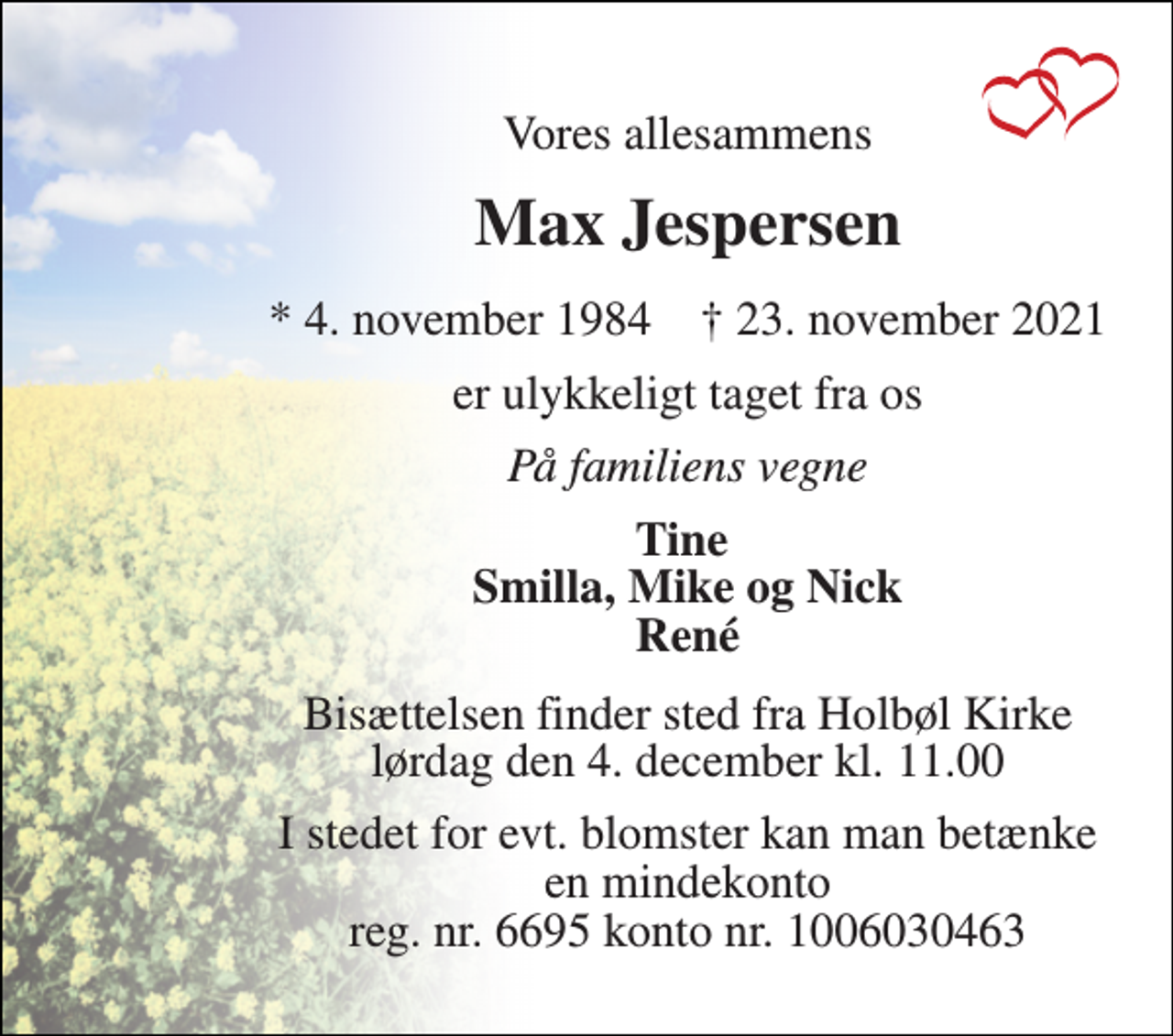 <p>Vores allesammens<br />Max Jespersen<br />*​ 4. november 1984​ †​ 23. november 2021<br />er ulykkeligt taget fra os<br />På familiens vegne<br />Tine Smilla, Mike og Nick René<br />Bisættelsen​ finder sted fra Holbøl Kirke​ lørdag den 4. december​ kl. 11.00<br />I stedet for evt. blomster kan man betænke en mindekonto reg. nr. 6695 konto nr. 1006030463</p>