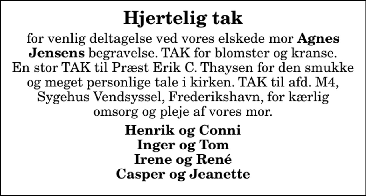 <p>Hjertelig tak<br />for venlig deltagelse ved vores elskede mor <em>Agnes Jensens</em> begravelse. TAK for blomster og kranse. En stor TAK til Præst Erik C. Thaysen for den smukke og meget personlige tale i kirken. TAK til afd. M4, Sygehus Vendsyssel, Frederikshavn, for kærlig omsorg og pleje af vores mor.<br />Henrik og Conni Inger og Tom Irene og René Casper og Jeanette</p>