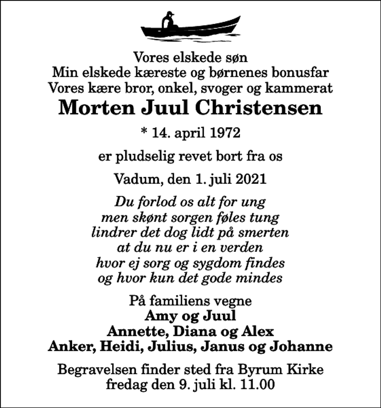 <p>Vores elskede søn Min elskede kæreste og børnenes bonusfar Vores kære bror, onkel, svoger og kammerat<br />Morten Juul Christensen<br />* 14. april 1972<br />er pludselig revet bort fra os<br />Vadum, den 1. juli 2021<br />Du forlod os alt for ung men skønt sorgen føles tung lindrer det dog lidt på smerten at du nu er i en verden hvor ej sorg og sygdom findes og hvor kun det gode mindes<br />På familiens vegne<br />Amy og Juul Annette, Diana og Alex Anker, Heidi, Julius, Janus og Johanne<br />Begravelsen finder sted fra Byrum Kirke fredag den 9. juli kl. 11.00</p>