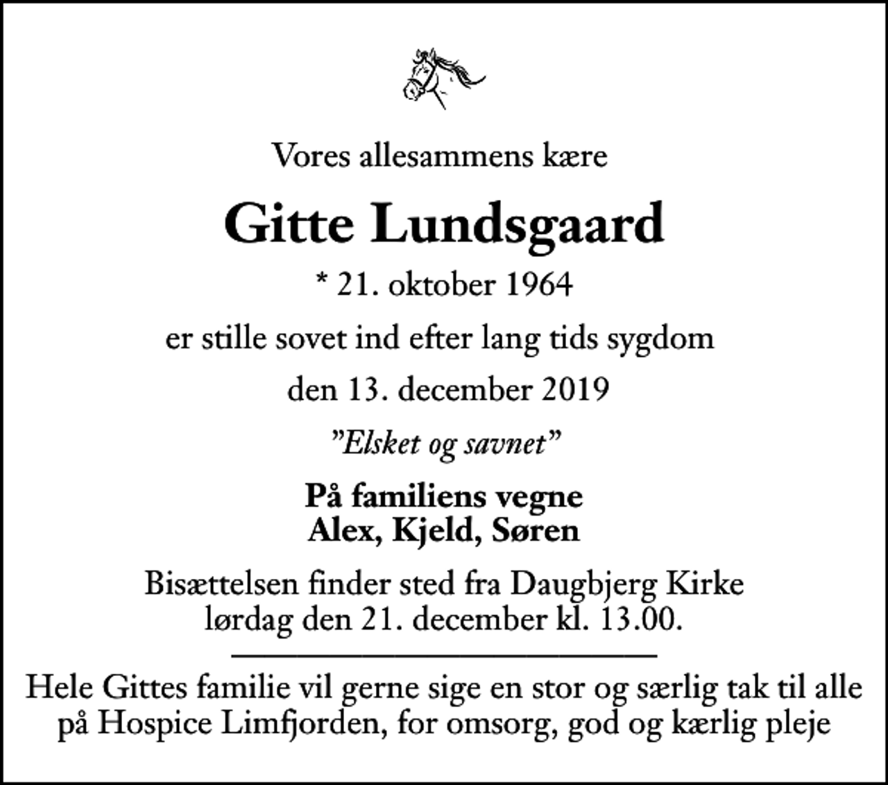 <p>Vores allesammens kære<br />Gitte Lundsgaard<br />* 21. oktober 1964<br />er stille sovet ind efter lang tids sygdom<br />den 13. december 2019<br />Elsket og savnet<br />På familiens vegne Alex, Kjeld, Søren<br />Bisættelsen finder sted fra Daugbjerg Kirke lørdag den 21. december kl. 13.00 . Hele Gittes familie vil gerne sige en stor og særlig tak til alle på Hospice Limfjorden, for omsorg, god og kærlig pleje</p>