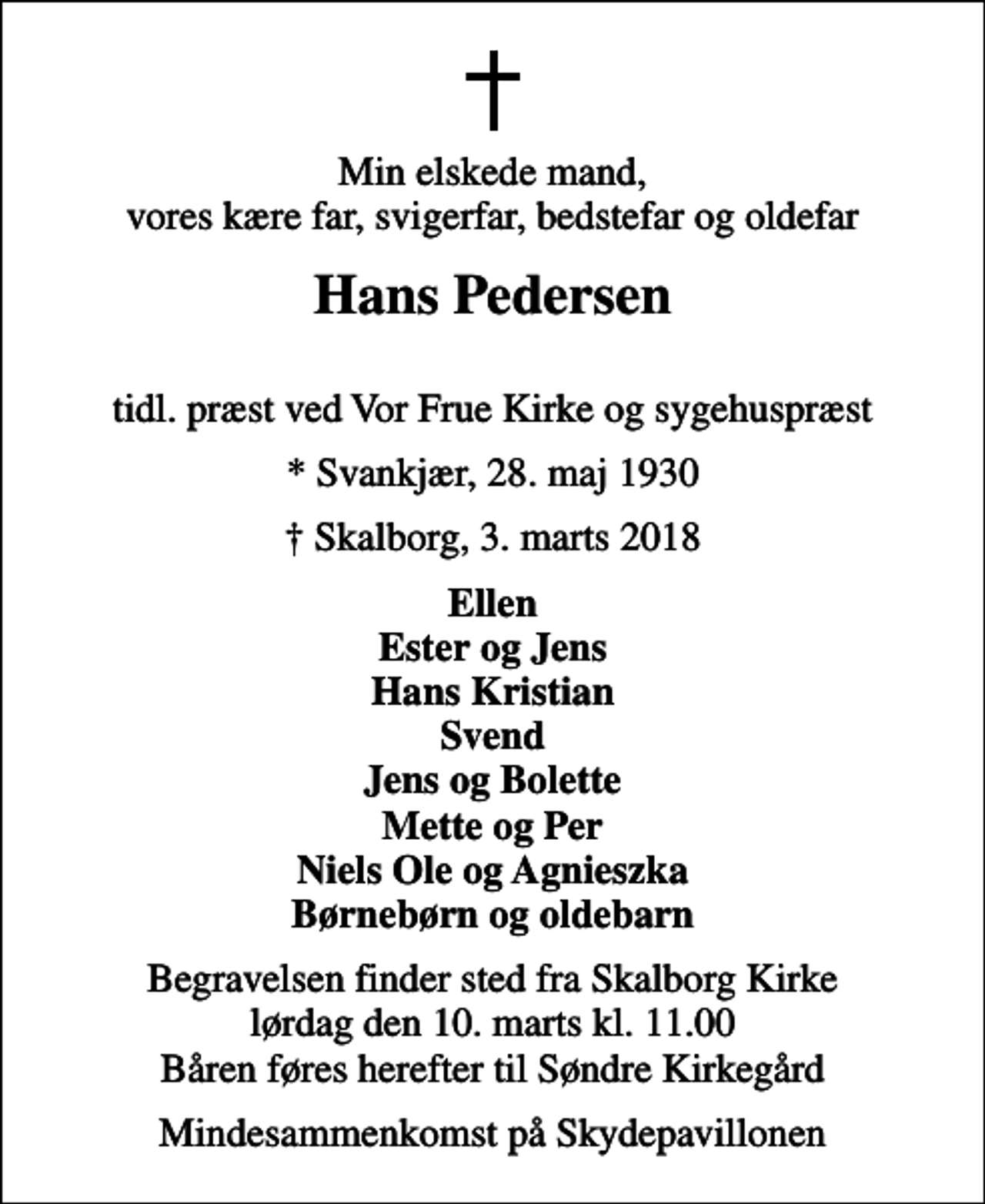 <p>Min elskede mand, vores kære far, svigerfar, bedstefar og oldefar<br />Hans Pedersen<br />tidl. præst ved Vor Frue Kirke og sygehuspræst<br />* Svankjær, 28. maj 1930<br />Skalborg, 3. marts 2018<br />Ellen Ester og Jens Hans Kristian Svend Jens og Bolette Mette og Per Niels Ole og Agnieszka Børnebørn og oldebarn<br />Begravelsen finder sted fra Skalborg Kirke lørdag den 10. marts kl. 11.00 Båren føres herefter til Søndre Kirkegård<br />Mindesammenkomst på Skydepavillonen</p>