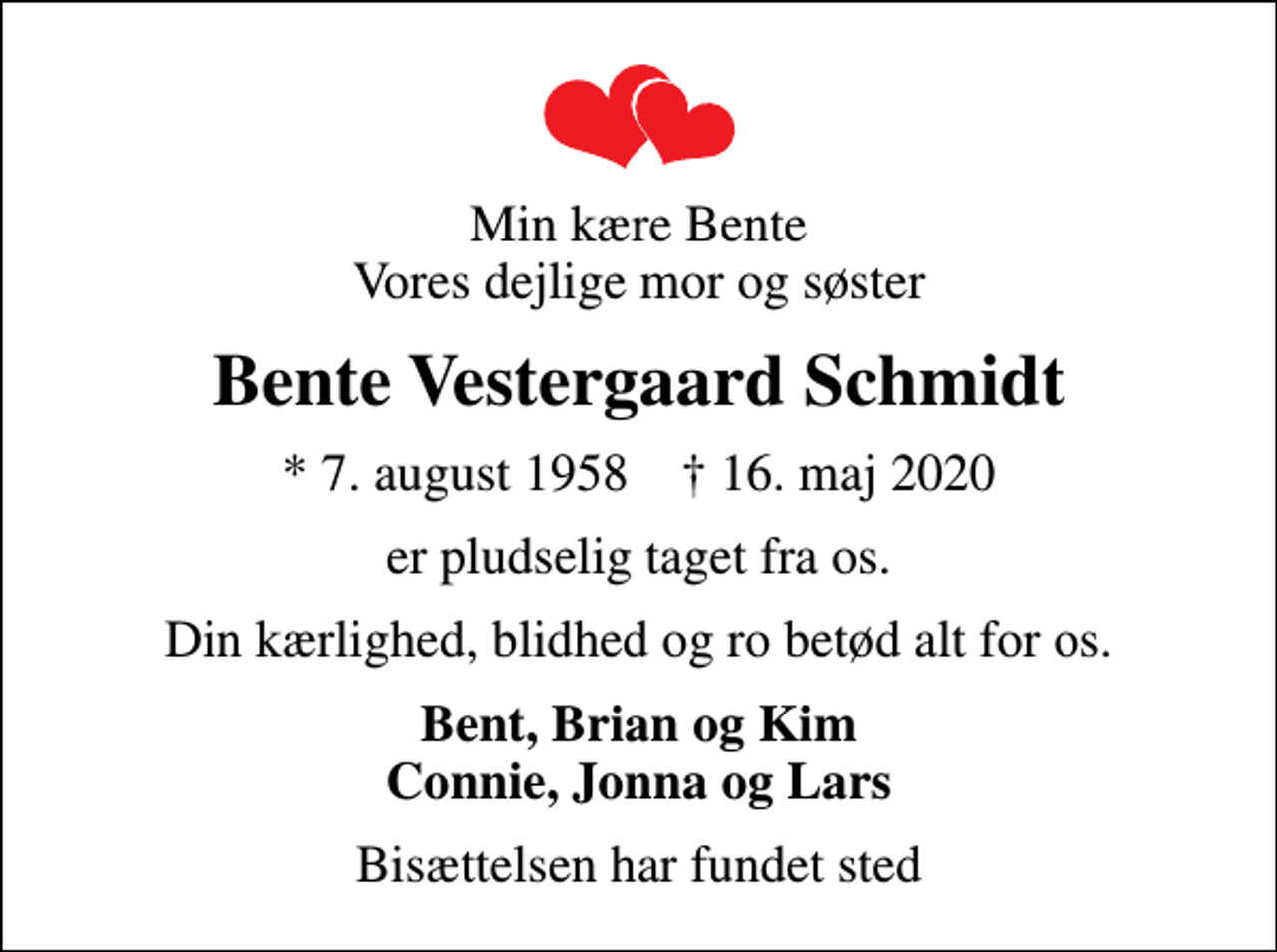 <p>Min kære Bente Vores dejlige mor og søster<br />Bente Vestergaard Schmidt<br />* 7. august 1958 ✝ 16. maj 2020<br />er pludselig taget fra os.<br />Din kærlighed, blidhed og ro betød alt for os.<br />Bent, Brian og Kim Connie, Jonna og Lars<br />Bisættelsen har fundet sted</p>
