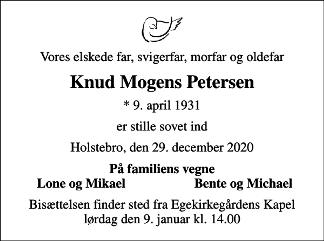 <p>Vores elskede far, svigerfar, morfar og oldefar<br />Knud Mogens Petersen<br />* 9. april 1931<br />er stille sovet ind<br />Holstebro, den 29. december 2020<br />På familiens vegne<br />Lone og Mikael<br />Bente og Michael<br />Bisættelsen finder sted fra Egekirkegårdens Kapel lørdag den 9. januar kl. 14.00</p>
