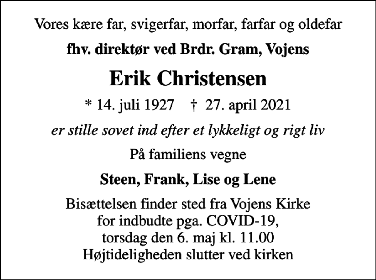 <p>Vores kære far, svigerfar, morfar, farfar og oldefar<br />fhv. direktør ved Brdr. Gram, Vojens<br />Erik Christensen<br />* 14. juli 1927 ✝ 27. april 2021<br />er stille sovet ind efter et lykkeligt og rigt liv<br />På familiens vegne<br />Steen, Frank, Lise og Lene<br />Bisættelsen finder sted fra Vojens Kirke for indbudte pga. COVID-19, torsdag den 6. maj kl. 11.00 Højtideligheden slutter ved kirken</p>
