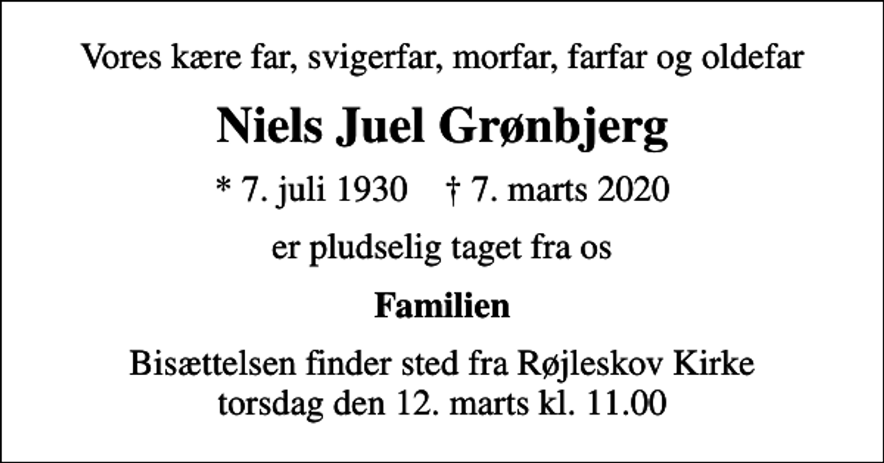 <p>Vores kære far, svigerfar, morfar, farfar og oldefar<br />Niels Juel Grønbjerg<br />* 7. juli 1930 ✝ 7. marts 2020<br />er pludselig taget fra os<br />Familien<br />Bisættelsen finder sted fra Røjleskov Kirke torsdag den 12. marts kl. 11.00</p>