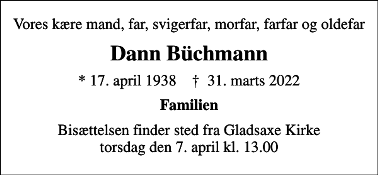 <p>Vores kære mand, far, svigerfar, morfar, farfar og oldefar<br />Dann Büchmann<br />* 17. april 1938 ✝ 31. marts 2022<br />Familien<br />Bisættelsen finder sted fra Gladsaxe Kirke torsdag den 7. april kl. 13.00</p>