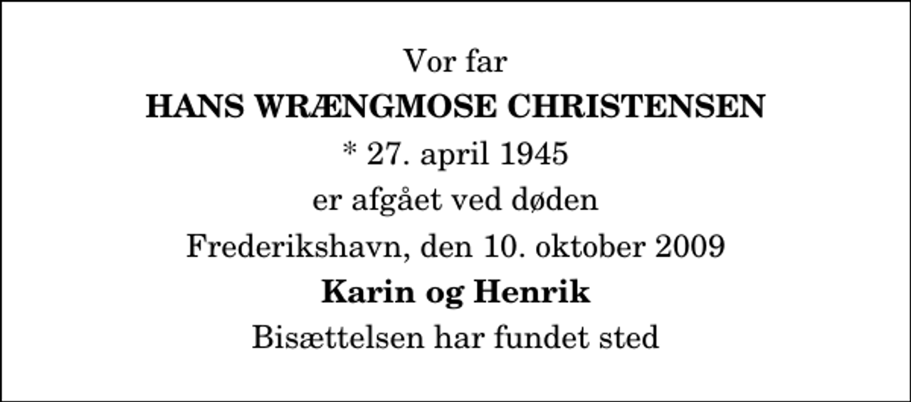 <p>Vor far<br />Hans Wrængmose Christensen<br />* 27. april 1945<br />er afgået ved døden<br />Frederikshavn, den 10. oktober 2009<br />Karin og Henrik<br />Bisættelsen har fundet sted</p>