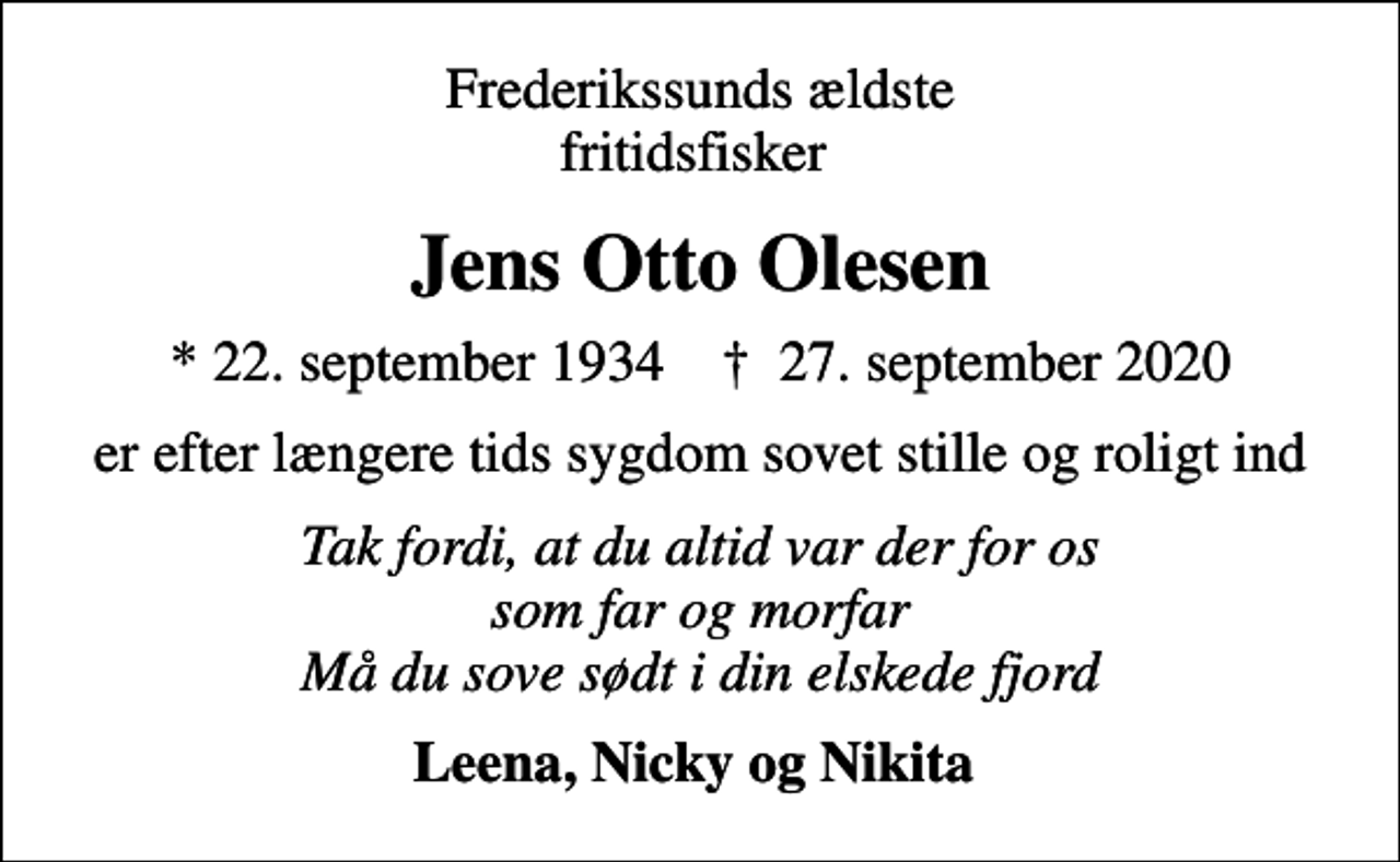 <p>Frederikssunds ældste fritidsfisker<br />Jens Otto Olesen<br />* 22. september 1934 ✝ 27. september 2020<br />er efter længere tids sygdom sovet stille og roligt ind<br />Tak fordi, at du altid var der for os som far og morfar Må du sove sødt i din elskede fjord<br />Leena, Nicky og Nikita</p>