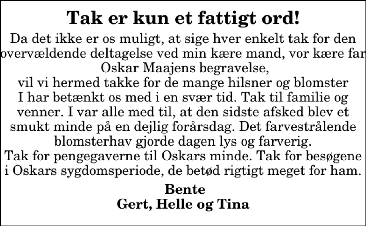 <p>Tak er kun et fattigt ord!<br />Da det ikke er os muligt, at sige hver enkelt tak for den overvældende deltagelse ved min kære mand, vor kære far Oskar Maajens begravelse, vil vi hermed takke for de mange hilsner og blomster I har betænkt os med i en svær tid. Tak til familie og venner. I var alle med til, at den sidste afsked blev et smukt minde på en dejlig forårsdag. Det farvestrålende blomsterhav gjorde dagen lys og farverig. Tak for pengegaverne til Oskars minde. Tak for besøgene i Oskars sygdomsperiode, de betød rigtigt meget for ham.<br />Bente Gert, Helle og Tina</p>