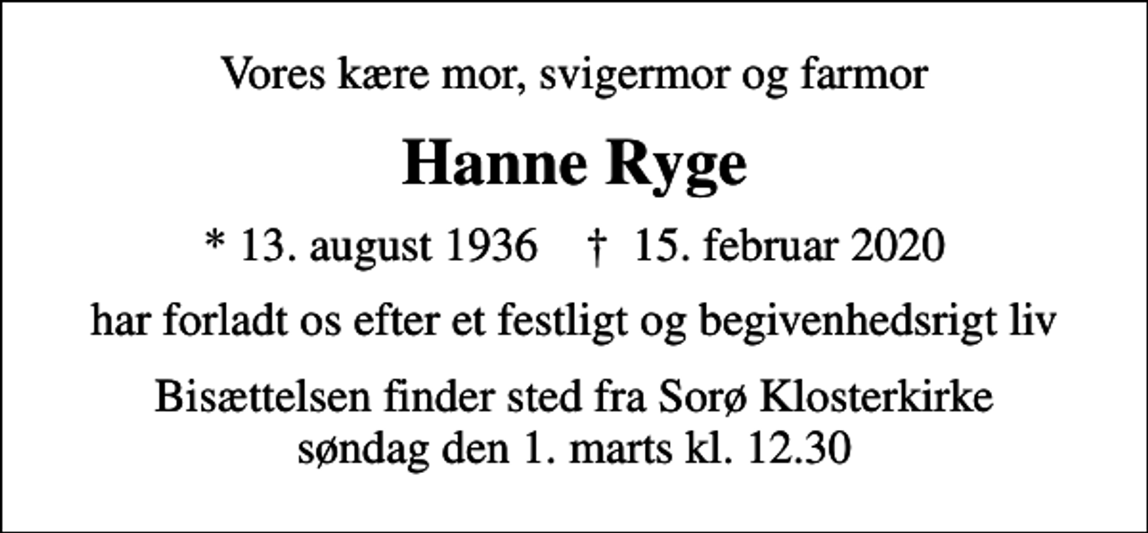 <p>Vores kære mor, svigermor og farmor<br />Hanne Ryge<br />* 13. august 1936 ✝ 15. februar 2020<br />har forladt os efter et festligt og begivenhedsrigt liv<br />Bisættelsen finder sted fra Sorø Klosterkirke søndag den 1. marts kl. 12.30</p>