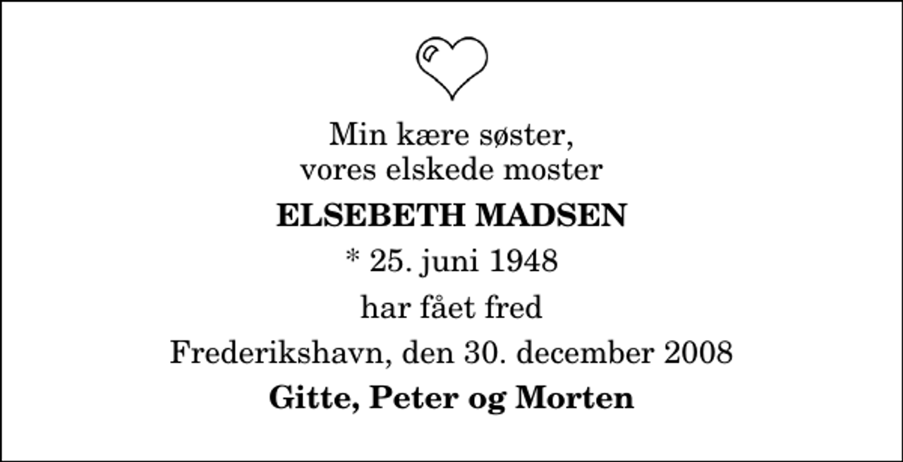<p>Min kære søster, vores elskede moster<br />Elsebeth Madsen<br />* 25. juni 1948<br />har fået fred<br />Frederikshavn, den 30. december 2008<br />Gitte, Peter og Morten</p>
