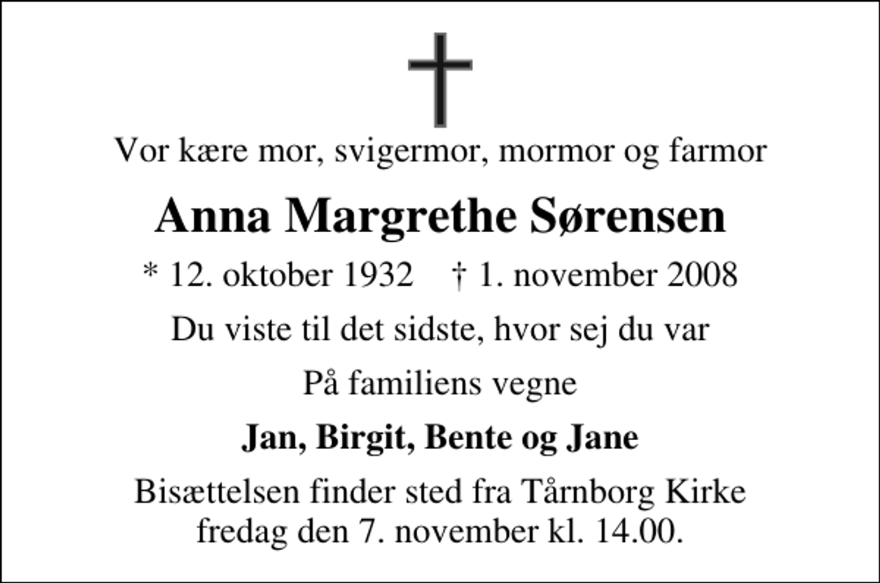 <p>Vor kære mor, svigermor, mormor og farmor<br />Anna Margrethe Sørensen<br />* 12. oktober 1932 ✝ 1. november 2008<br />Du viste til det sidste, hvor sej du var<br />På familiens vegne<br />Jan, Birgit, Bente og Jane<br />Bisættelsen finder sted fra Tårnborg Kirke fredag den 7. november kl. 14.00</p>