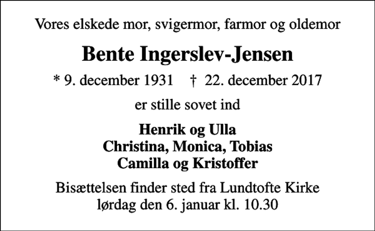 <p>Vores elskede mor, svigermor, farmor og oldemor<br />Bente Ingerslev-Jensen<br />* 9. december 1931 ✝ 22. december 2017<br />er stille sovet ind<br />Henrik og Ulla Christina, Monica, Tobias Camilla og Kristoffer<br />Bisættelsen finder sted fra Lundtofte Kirke lørdag den 6. januar kl. 10.30</p>