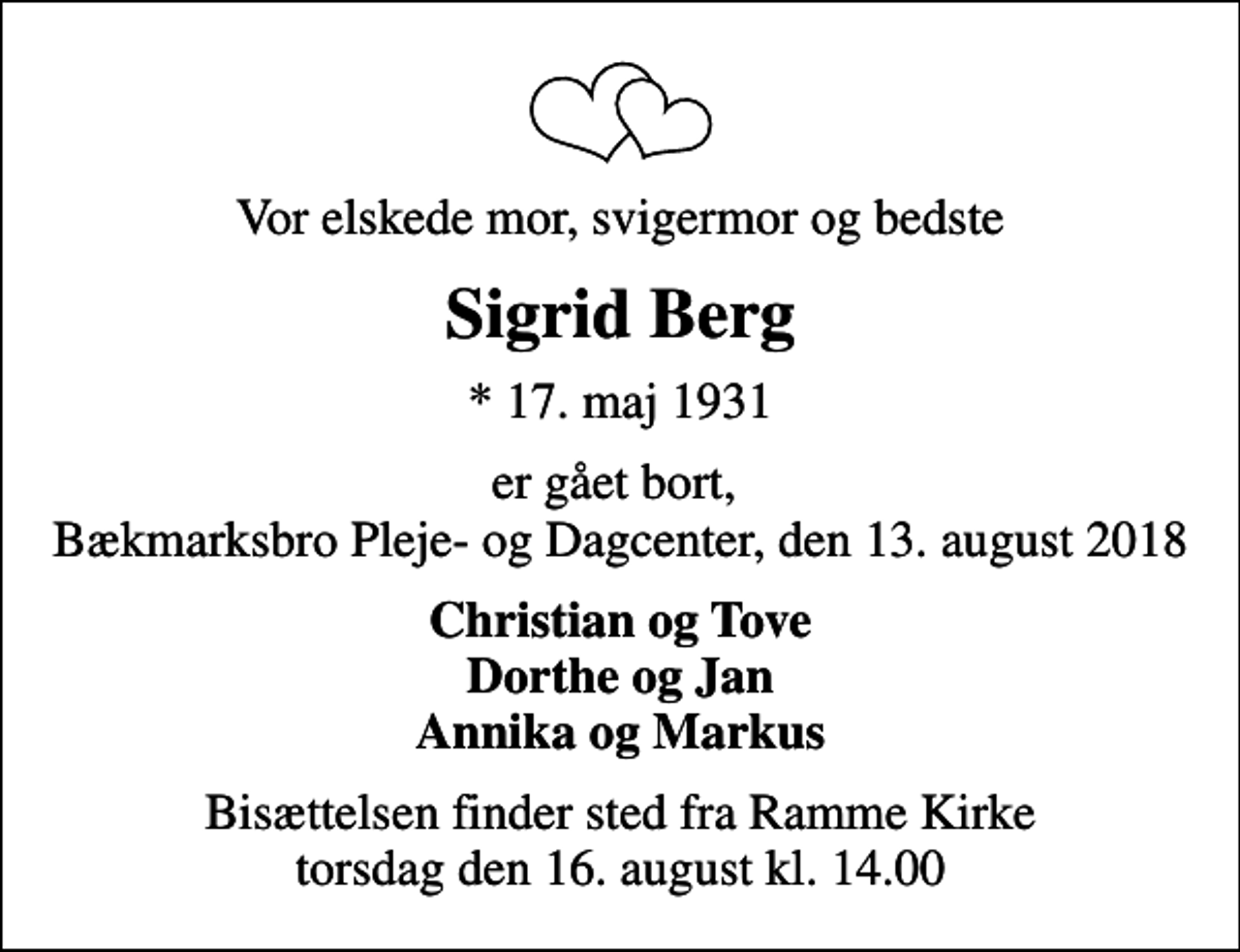 <p>Vor elskede mor, svigermor og bedste<br />Sigrid Berg<br />* 17. maj 1931<br />er gået bort, Bækmarksbro Pleje- og Dagcenter, den 13. august 2018<br />Christian og Tove Dorthe og Jan Annika og Markus<br />Bisættelsen finder sted fra Ramme Kirke torsdag den 16. august kl. 14.00</p>