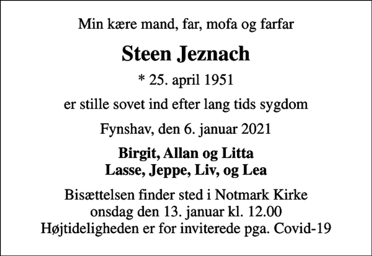 <p>Min kære mand, far, mofa og farfar<br />Steen Jeznach<br />* 25. april 1951<br />er stille sovet ind efter lang tids sygdom<br />Fynshav, den 6. januar 2021<br />Birgit, Allan og Litta Lasse, Jeppe, Liv, og Lea<br />Bisættelsen finder sted i Notmark Kirke onsdag den 13. januar kl. 12.00 Højtideligheden er for inviterede pga. Covid-19</p>