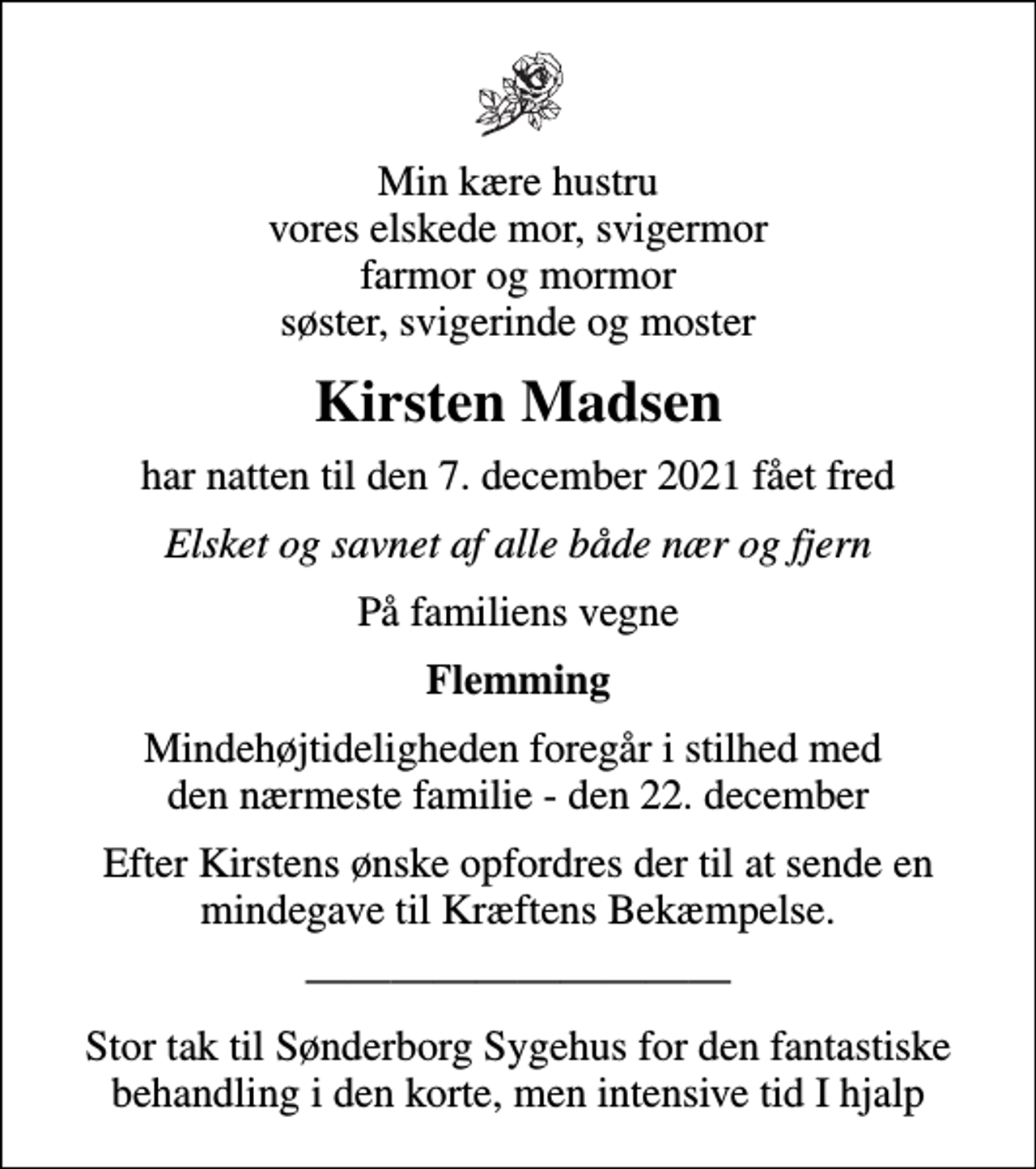 <p>Min kære hustru vores elskede mor, svigermor farmor og mormor søster, svigerinde og moster<br />Kirsten Madsen<br />har natten til den 7. december 2021 fået fred<br />Elsket og savnet af alle både nær og fjern<br />På familiens vegne<br />Flemming<br />Mindehøjtideligheden foregår i stilhed med den nærmeste familie - den 22. december<br />Efter Kirstens ønske opfordres der til at sende en mindegave til Kræftens Bekæmpelse.<br />Stor tak til Sønderborg Sygehus for den fantastiske behandling i den korte, men intensive tid I hjalp</p>
