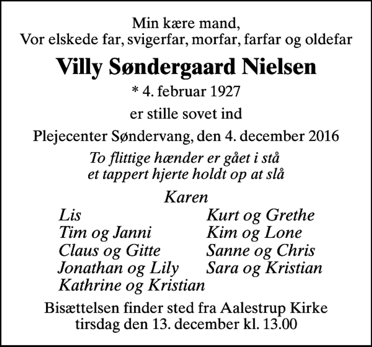 <p>Min kære mand, Vor elskede far, svigerfar, morfar, farfar og oldefar<br />Villy Søndergaard Nielsen<br />* 4. februar 1927<br />er stille sovet ind<br />Plejecenter Søndervang, den 4. december 2016<br />To flittige hænder er gået i stå et tappert hjerte holdt op at slå<br />Karen<br />Lis<br />Kurt og Grethe<br />Tim og Janni<br />Kim og Lone<br />Claus og Gitte<br />Sanne og Chris<br />Jonathan og Lily<br />Sara og Kristian<br />Kathrine og Kristian<br />Bisættelsen finder sted fra Aalestrup Kirke tirsdag den 13. december kl. 13.00</p>
