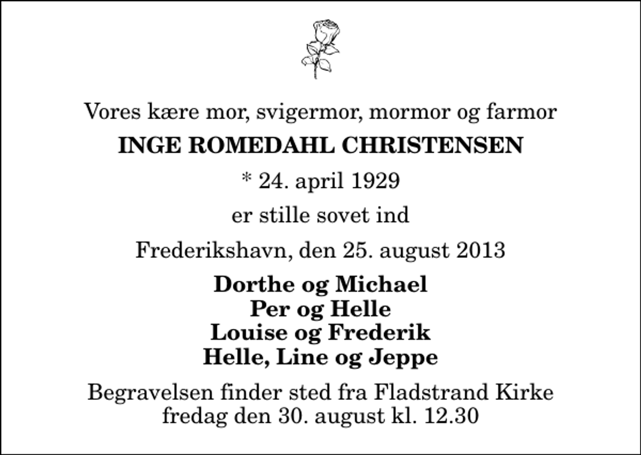 <p>Vores kære mor, svigermor, mormor og farmor<br />Inge Romedahl Christensen<br />* 24. april 1929<br />er stille sovet ind<br />Frederikshavn, den 25. august 2013<br />Dorthe og Michael Per og Helle Louise og Frederik Helle, Line og Jeppe<br />Begravelsen finder sted fra Fladstrand Kirke fredag den 30. august kl. 12.30</p>