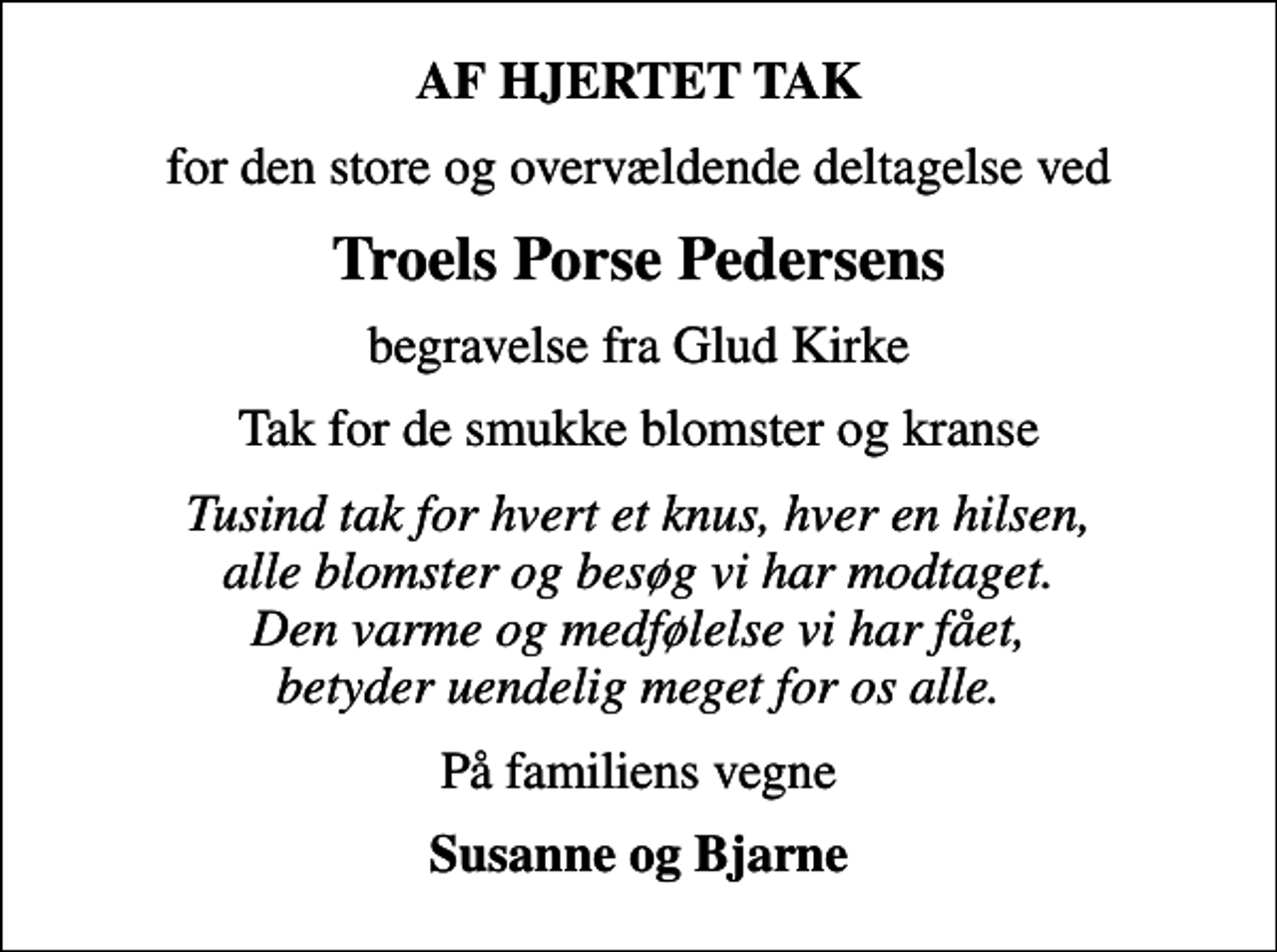<p>AF HJERTET TAK<br />for den store og overvældende deltagelse ved<br />Troels Porse Pedersens<br />begravelse fra Glud Kirke<br />Tak for de smukke blomster og kranse<br />Tusind tak for hvert et knus, hver en hilsen, alle blomster og besøg vi har modtaget. Den varme og medfølelse vi har fået, betyder uendelig meget for os alle.<br />På familiens vegne<br />Susanne og Bjarne</p>