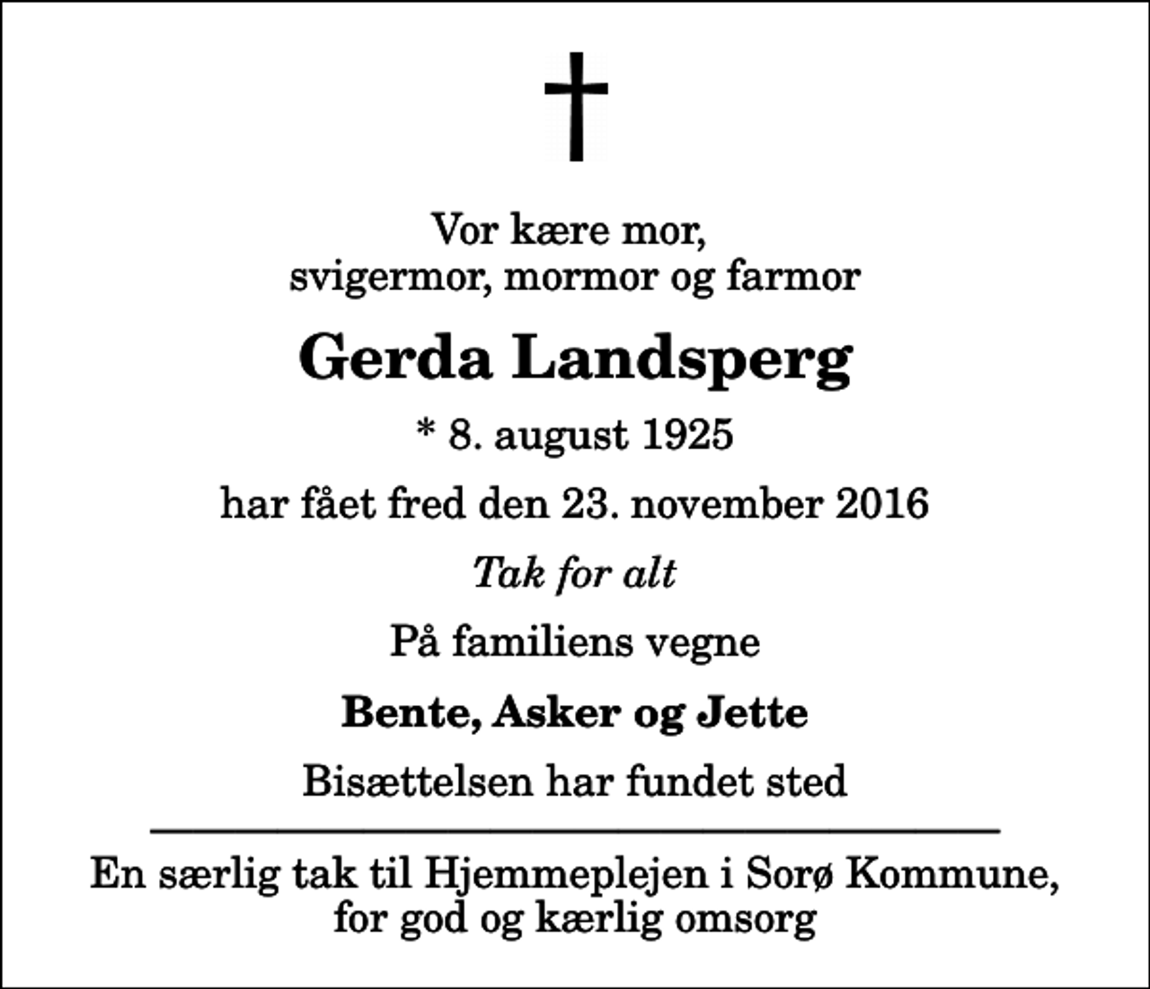 <p>Vor kære mor, svigermor, mormor og farmor<br />Gerda Landsperg<br />* 8. august 1925<br />har fået fred den 23. november 2016<br />Tak for alt<br />På familiens vegne<br />Bente, Asker og Jette<br />Bisættelsen har fundet sted En særlig tak til Hjemmeplejen i Sorø Kommune, for god og kærlig omsorg</p>