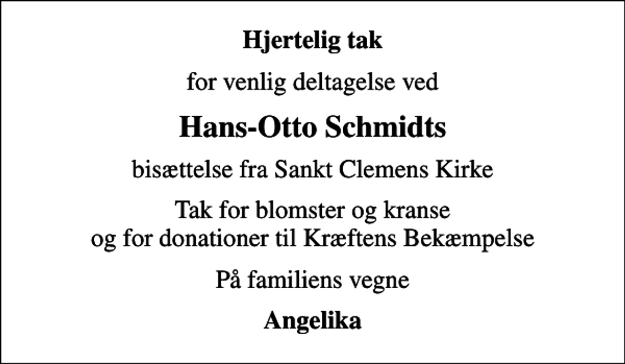 <p>Hjertelig tak<br />for venlig deltagelse ved<br />Hans-Otto Schmidts<br />bisættelse fra Sankt Clemens Kirke<br />Tak for blomster og kranse og for donationer til Kræftens Bekæmpelse<br />På familiens vegne<br />Angelika</p>