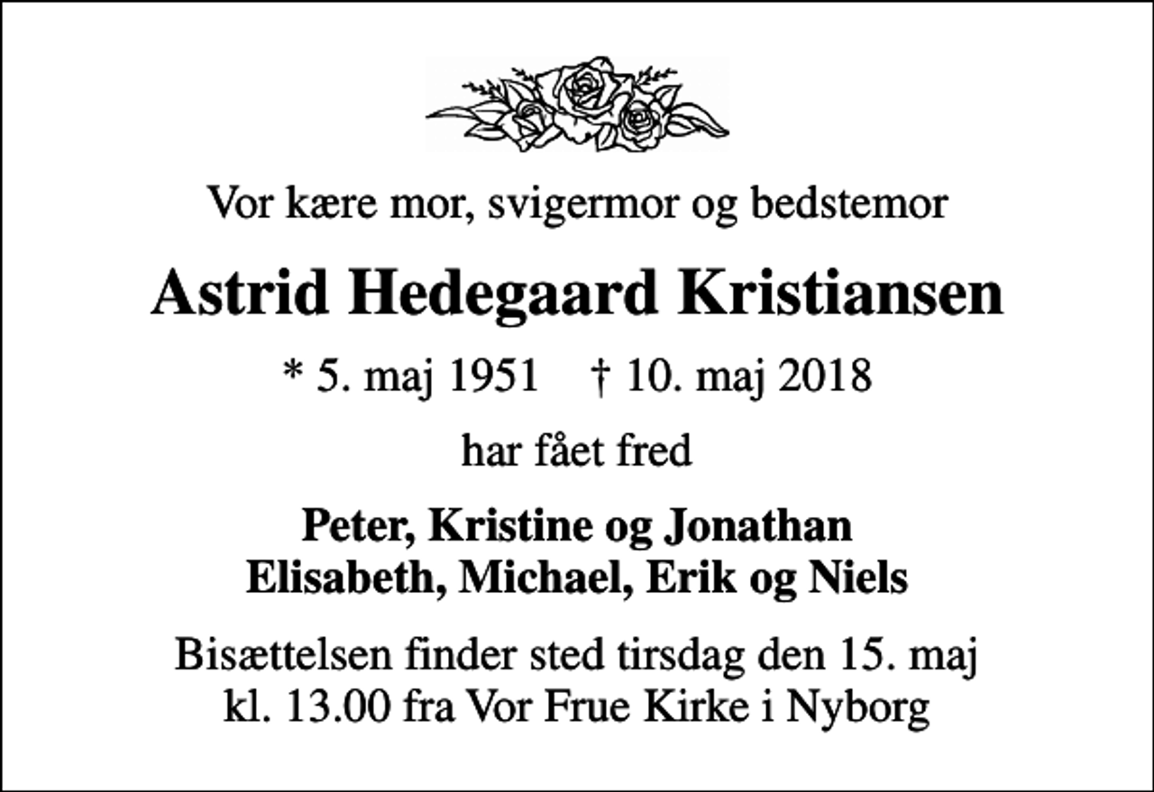 <p>Vor kære mor, svigermor og bedstemor<br />Astrid Hedegaard Kristiansen<br />* 5. maj 1951 ✝ 10. maj 2018<br />har fået fred<br />Peter, Kristine og Jonathan Elisabeth, Michael, Erik og Niels<br />Bisættelsen finder sted tirsdag den 15. maj kl. 13.00 fra Vor Frue Kirke i Nyborg</p>