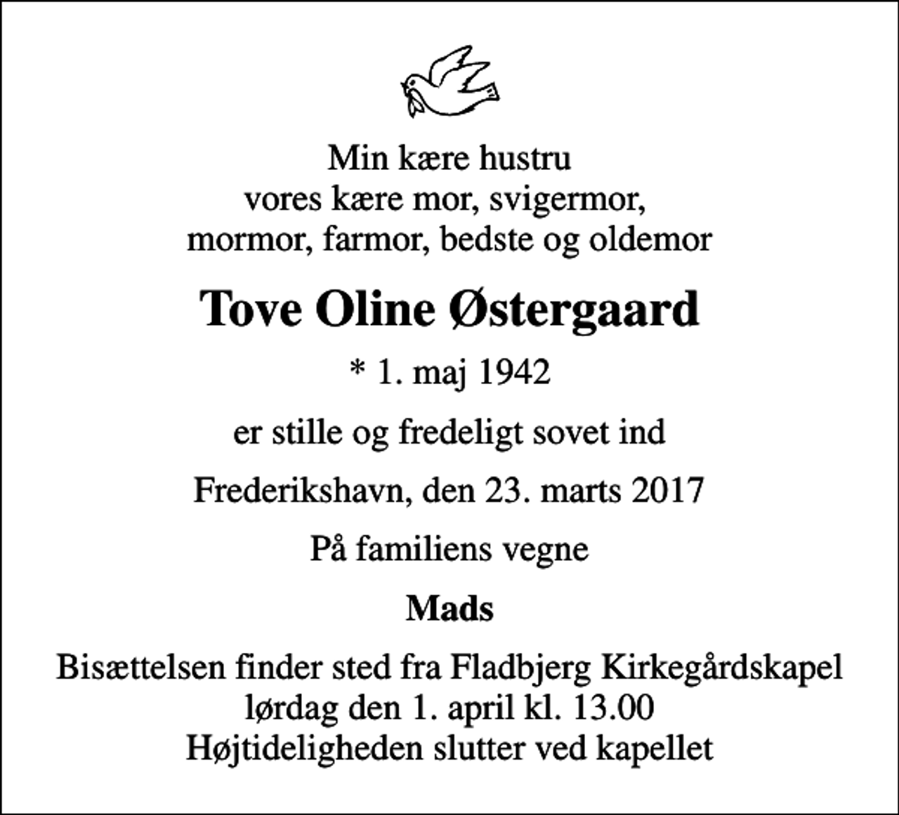 <p>Min kære hustru vores kære mor, svigermor, mormor, farmor, bedste og oldemor<br />Tove Oline Østergaard<br />* 1. maj 1942<br />er stille og fredeligt sovet ind<br />Frederikshavn, den 23. marts 2017<br />På familiens vegne<br />Mads<br />Bisættelsen finder sted fra Fladbjerg Kirkegårdskapel lørdag den 1. april kl. 13.00 Højtideligheden slutter ved kapellet</p>