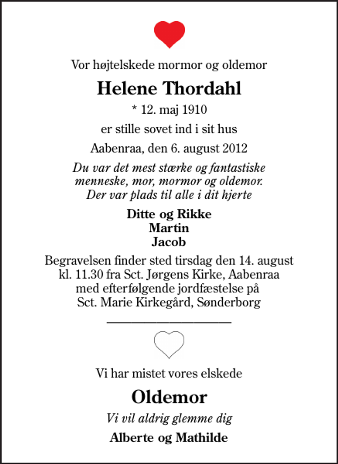 <p>Vor højtelskede mormor og oldemor<br />Helene Thordahl<br />* 12. maj 1910<br />er stille sovet ind i sit hus<br />Aabenraa, den 6. august 2012<br />Du var det mest stærke og fantastiske menneske, mor, mormor og oldemor. Der var plads til alle i dit hjerte<br />Ditte og Rikke Martin Jacob<br />Begravelsen finder sted tirsdag den 14. august kl. 11.30 fra Sankt Jørgens Kirke, Aabenraa med efterfølgende jordfæstelse på Sct. Marie Kirkegård, Sønderborg<br />Vi har mistet vores elskede<br />Oldemor<br />Vi vil aldrig glemme dig<br />Alberte og Mathilde</p>
