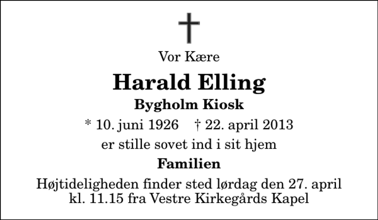 <p>Vor Kære<br />Harald Elling<br />Bygholm Kiosk<br />* 10. juni 1926 ✝ 22. april 2013<br />er stille sovet ind i sit hjem<br />Familien<br />Højtideligheden finder sted lørdag den 27. april kl. 11.15 fra Vestre Kirkegårds Kapel</p>