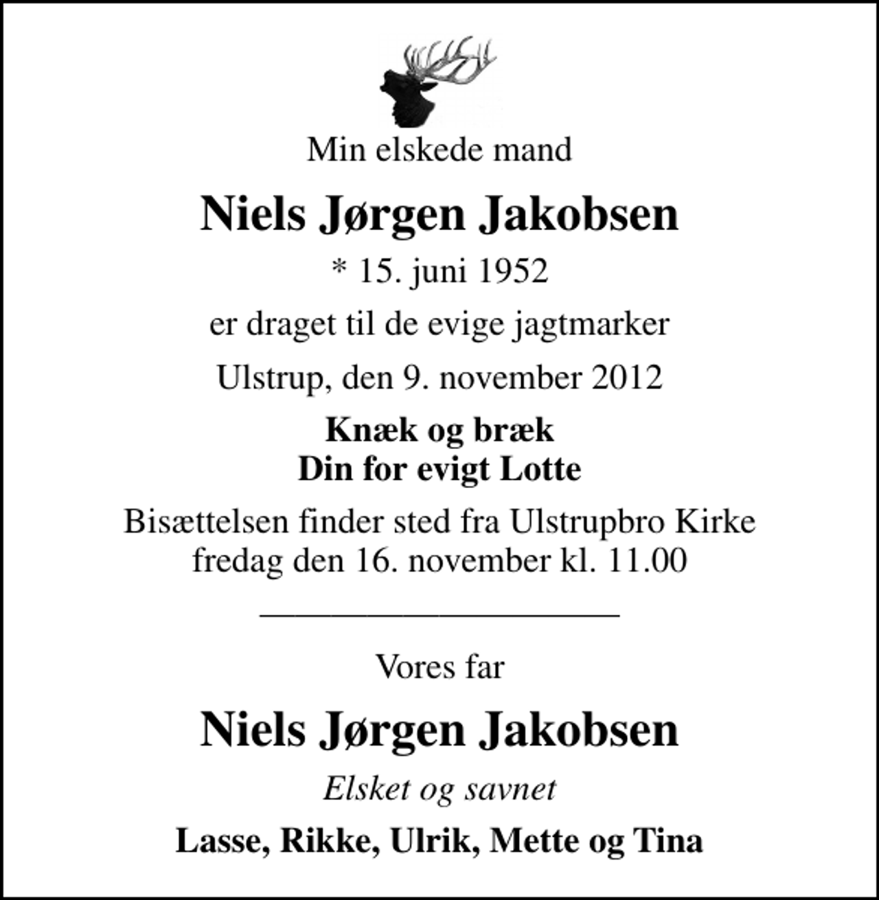 <p>Min elskede mand<br />Niels Jørgen Jakobsen<br />* 15. juni 1952<br />er draget til de evige jagtmarker<br />Ulstrup, den 9. november 2012<br />Knæk og bræk Din for evigt Lotte<br />Bisættelsen finder sted fra Ulstrupbro Kirke fredag den 16. november kl. 11.00<br />Vores far<br />Niels Jørgen Jakobsen<br />Elsket og savnet<br />Lasse, Rikke, Ulrik, Mette og Tina</p>