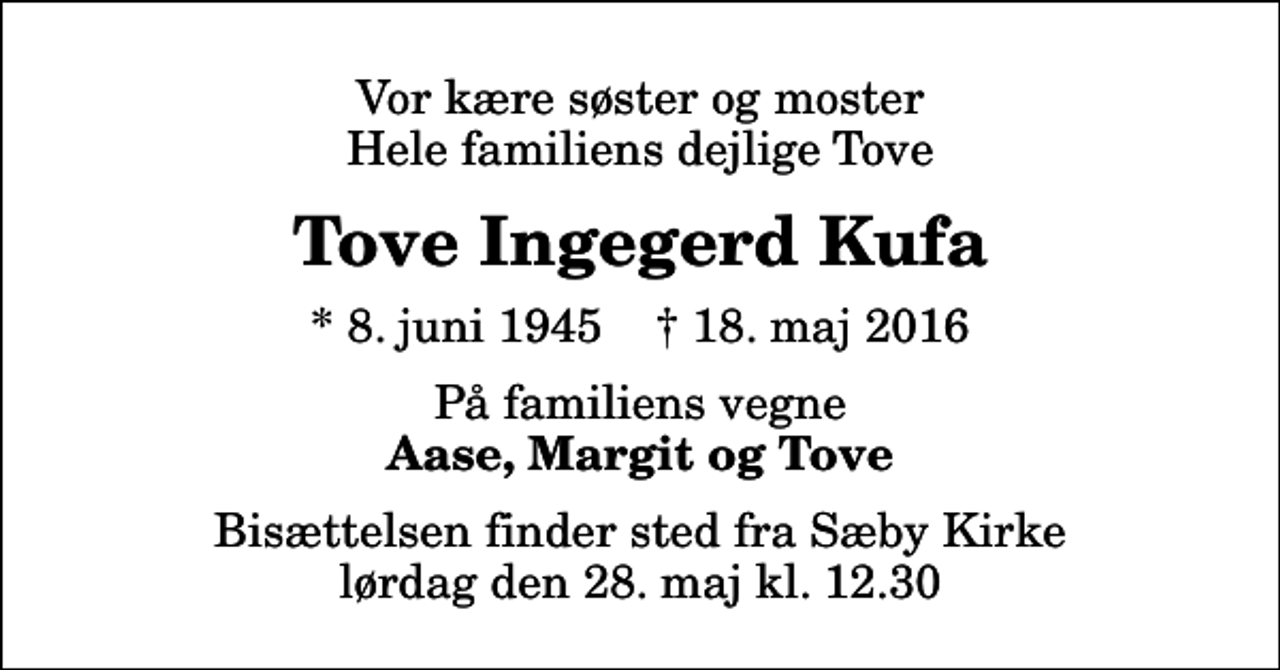 <p>Vor kære søster og moster Hele familiens dejlige Tove<br />Tove Ingegerd Kufa<br />* 8. juni 1945 ✝ 18. maj 2016<br />På familiens vegne<br />Aase, Margit og Tove<br />Bisættelsen finder sted fra Sæby Kirke lørdag den 28. maj kl. 12.30</p>