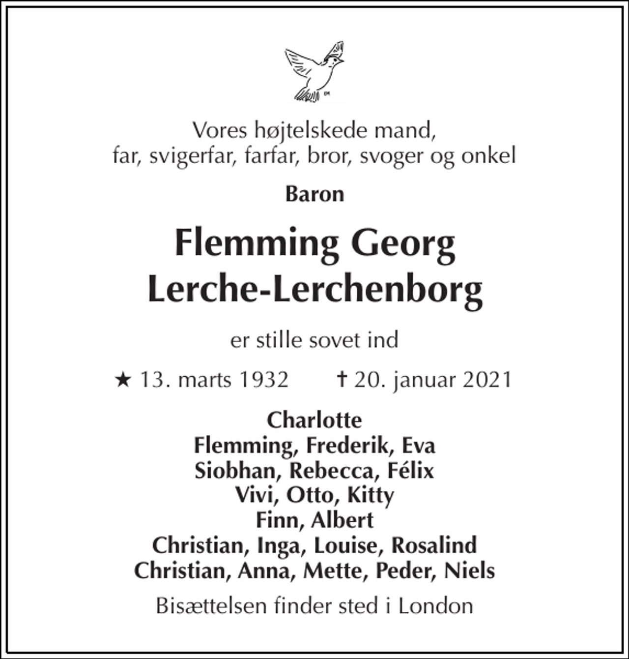 <p>Vores højtelskede mand, far, svigerfar, farfar, bror, svoger og onkel<br />Baron<br />Flemming Georg Lerche-Lerchenborg<br />er stille sovet ind<br />★​ 13. marts 1932<br />✝​ 20. januar 2021​<br />Charlotte Flemming, Frederik, Eva Siobhan, Rebecca, Félix Vivi, Otto, Kitty Finn, Albert Christian, Inga, Louise, Rosalind Christian, Anna, Mette, Peder, Niels<br />Bisættelsen finder sted i London</p>