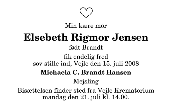 <p>Min kære mor<br />Elsebeth Rigmor Jensen<br />født Brandt<br />fik endelig fred sov stille ind, Vejle den 15. juli 2008<br />Michaela C. Brandt Hansen<br />Mejsling<br />Bisættelsen finder sted fra Skovkapellet mandag den 21. juli kl. 14.00</p>