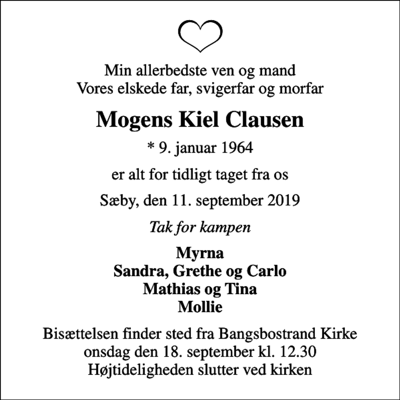 <p>Min allerbedste ven og mand Vores elskede far, svigerfar og morfar<br />Mogens Kiel Clausen<br />* 9. januar 1964<br />er alt for tidligt taget fra os<br />Sæby, den 11. september 2019<br />Tak for kampen<br />Myrna Sandra, Grethe og Carlo Mathias og Tina Mollie<br />Bisættelsen finder sted fra Bangsbostrand Kirke onsdag den 18. september kl. 12.30 Højtideligheden slutter ved kirken</p>