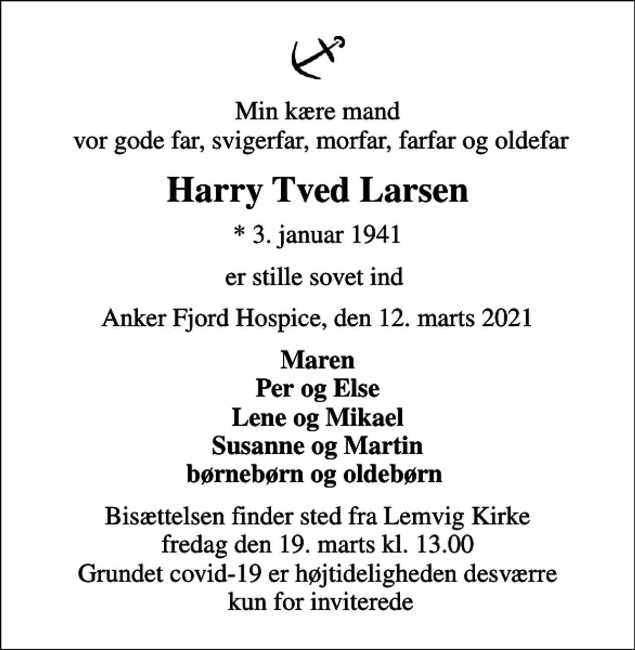 <p>Min kære mand vor gode far, svigerfar, morfar, farfar og oldefar<br />Harry Tved Larsen<br />* 3. januar 1941<br />er stille sovet ind<br />Anker Fjord Hospice, den 12. marts 2021<br />Maren Per og Else Lene og Mikael Susanne og Martin børnebørn og oldebørn<br />Bisættelsen finder sted fra Lemvig Kirke fredag den 19. marts kl. 13.00 Grundet covid-19 er højtideligheden desværre kun for inviterede</p>