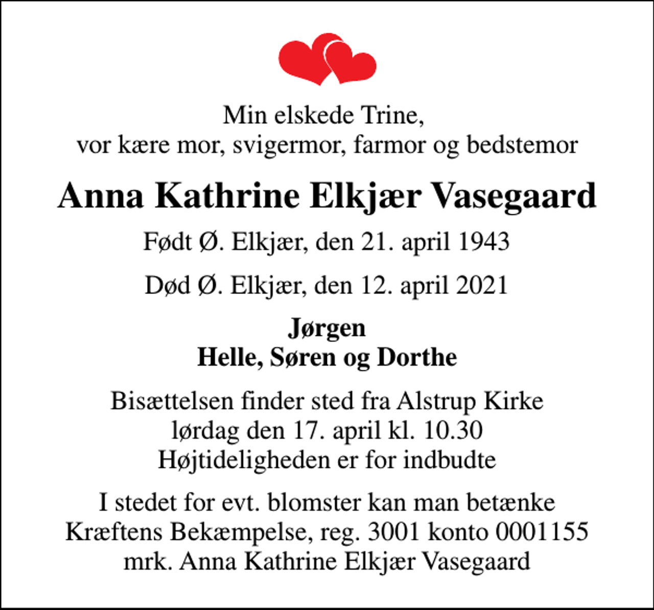 <p>Min elskede Trine, vor kære mor, svigermor, farmor og bedstemor<br />Anna Kathrine Elkjær Vasegaard<br />Født Ø. Elkjær, den 21. april 1943<br />Død Ø. Elkjær, den 12. april 2021<br />Jørgen Helle, Søren og Dorthe<br />Bisættelsen finder sted fra Alstrup Kirke lørdag den 17. april kl. 10.30 Højtideligheden er for indbudte<br />I stedet for evt. blomster kan man betænke<br />Kræftens Bekæmpelse reg.3001konto0001155mrk. Anna Kathrine Elkjær<br />Vasegaard</p>