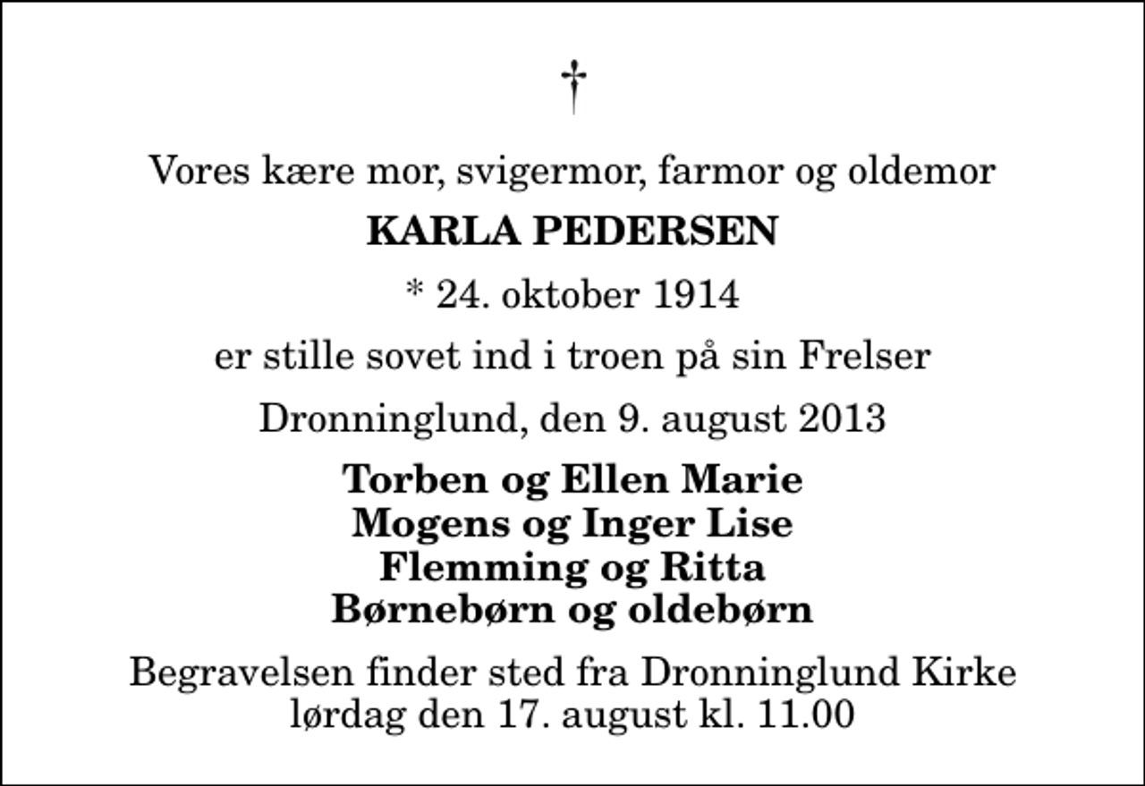 <p>Vores kære mor, svigermor, farmor og oldemor<br />Karla Pedersen<br />* 24. oktober 1914<br />er stille sovet ind i troen på sin Frelser<br />Dronninglund, den 9. august 2013<br />Torben og Ellen Marie Mogens og Inger Lise Flemming og Ritta Børnebørn og oldebørn<br />Begravelsen finder sted fra Dronninglund Kirke lørdag den 17. august kl. 11.00</p>
