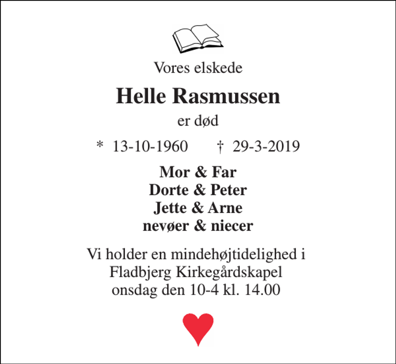 <p>Vores elskede<br />Helle Rasmussen<br />er død<br />*​ 13-10-1960 †​ 29-3-2019<br />Mor &amp; Far Dorte &amp; Peter Jette &amp; Arne nevøer &amp; niecer<br />Vi holder en mindehøjtidelighed i Fladbjerg Kirkegårdskapel onsdag den 10-4 kl. 14.00</p>