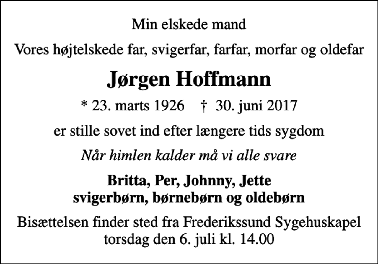 <p>Min elskede mand<br />Vores højtelskede far, svigerfar, farfar, morfar og oldefar<br />Jørgen Hoffmann<br />* 23. marts 1926 ✝ 30. juni 2017<br />er stille sovet ind efter længere tids sygdom<br />Når himlen kalder må vi alle svare<br />Britta, Per, Johnny, Jette svigerbørn, børnebørn og oldebørn<br />Bisættelsen finder sted fra Frederikssund Sygehuskapel torsdag den 6. juli kl. 14.00</p>