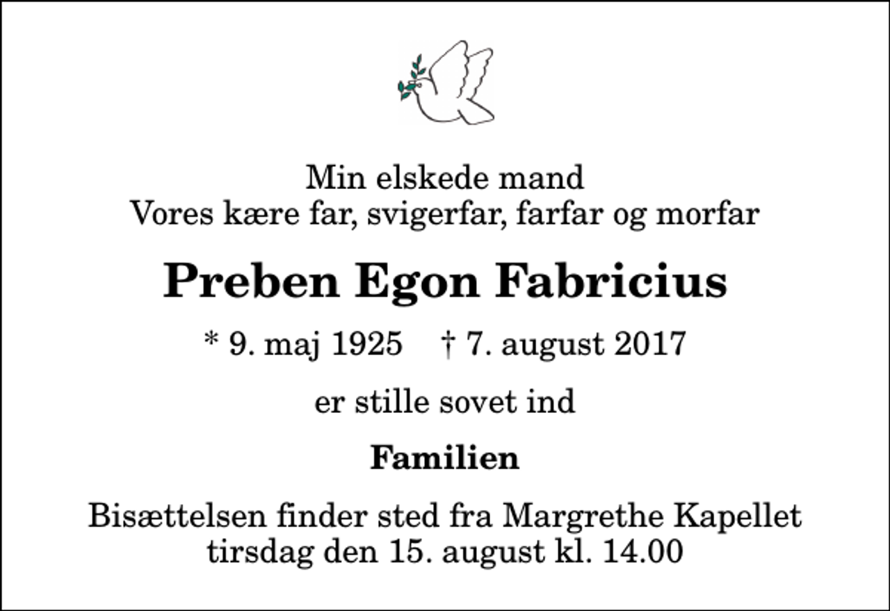 <p>Min elskede mand Vores kære far, svigerfar, farfar og morfar<br />Preben Egon Fabricius<br />* 9. maj 1925 ✝ 7. august 2017<br />er stille sovet ind<br />Familien<br />Bisættelsen finder sted fra Margrethe Kapellet tirsdag den 15. august kl. 14.00</p>