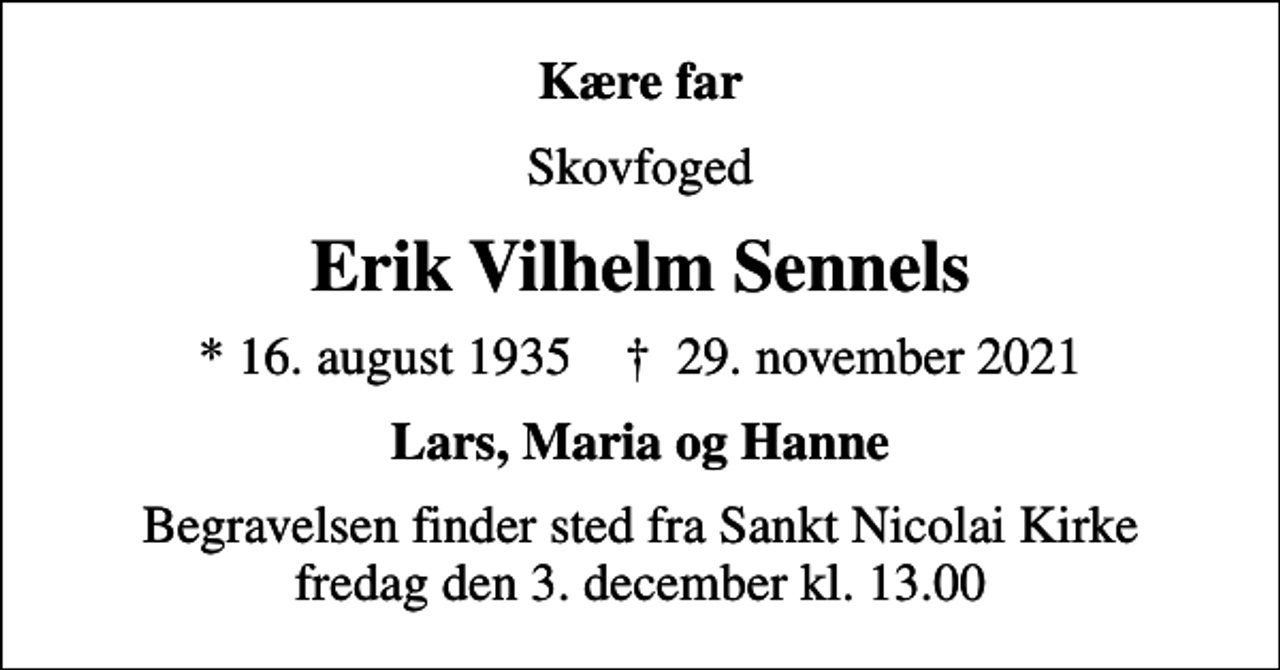 <p>Kære far<br />skovfoged<br />Erik Vilhelm Sennels<br />* 16. august 1935 ✝ 29. november 2021<br />Lars, Maria og Hanne<br />Begravelsen finder sted fra Sankt Nicolai Kirke, Aabenraa fredag den 3. december kl. 13.00</p>