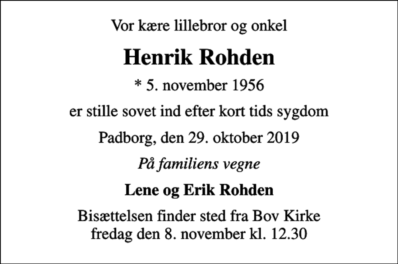 <p>Vor kære lillebror og onkel<br />Henrik Rohden<br />* 5. november 1956<br />er stille sovet ind efter kort tids sygdom<br />Padborg, den 29. oktober 2019<br />På familiens vegne<br />Lene og Erik Rohden<br />Bisættelsen finder sted fra Bov Kirke fredag den 8. november kl. 12.30</p>
