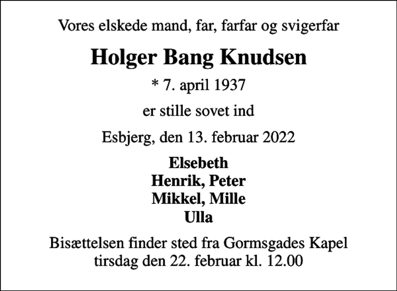 <p>Vores elskede mand, far, farfar og svigerfar<br />Holger Bang Knudsen<br />* 7. april 1937<br />er stille sovet ind<br />Esbjerg, den 13. februar 2022<br />Elsebeth Henrik, Peter Mikkel, Mille Ulla<br />Bisættelsen finder sted fra Gormsgades Kapel tirsdag den 22. februar kl. 12.00</p>