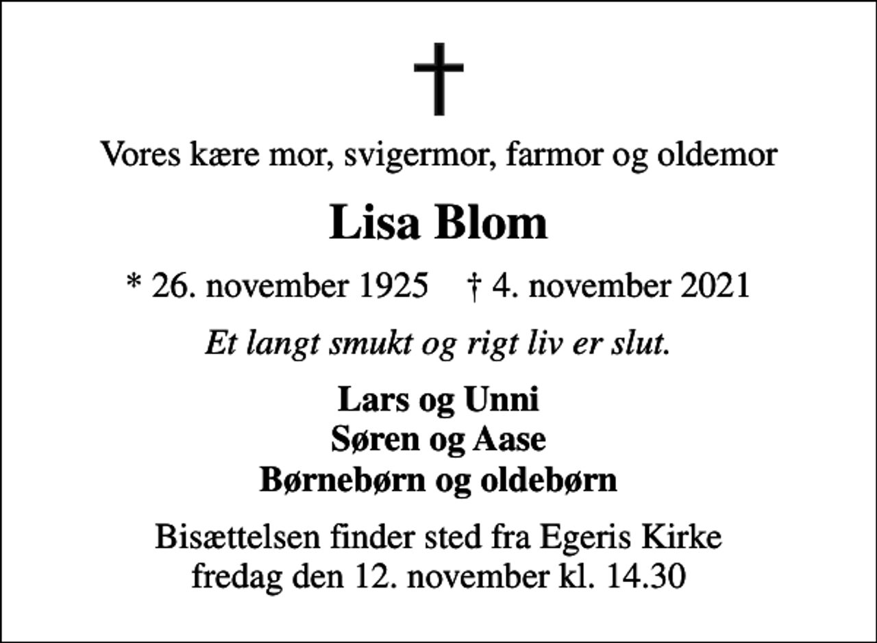 <p>Vores kære mor, svigermor, farmor og oldemor<br />Lisa Blom<br />* 26. november 1925 ✝ 4. november 2021<br />Et langt smukt og rigt liv er slut.<br />Lars og Unni Søren og Aase Børnebørn og oldebørn<br />Bisættelsen finder sted fra Egeris Kirke fredag den 12. november kl. 14.30</p>