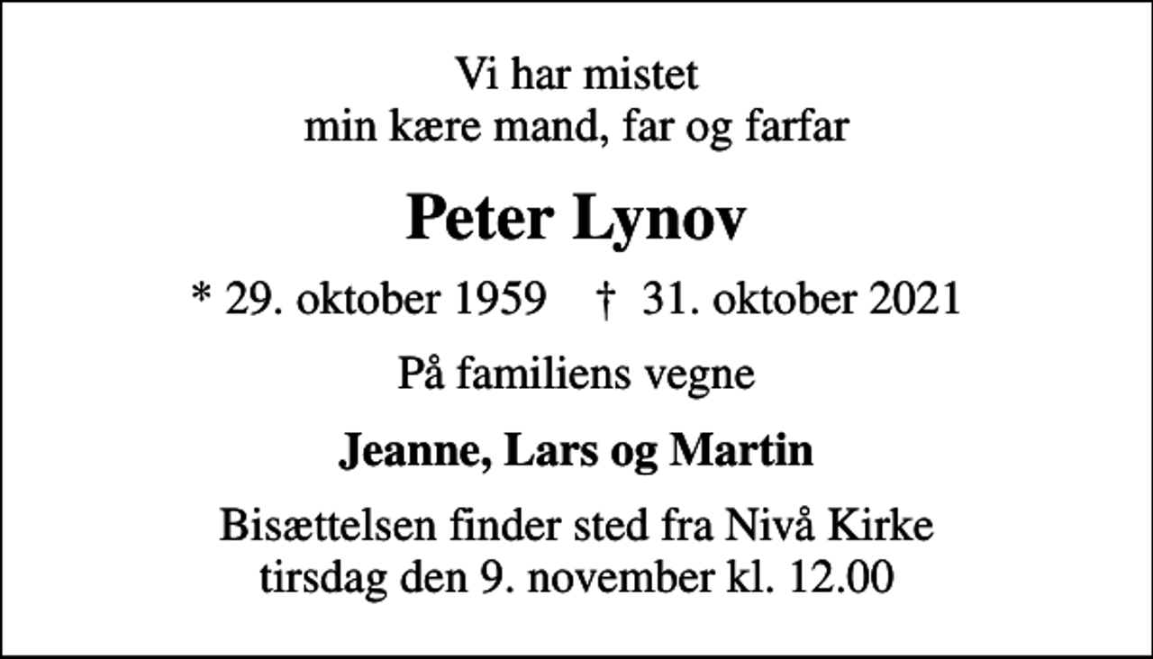 <p>Vi har mistet min kære mand, far og farfar<br />Peter Lynov<br />* 29. oktober 1959 ✝ 31. oktober 2021<br />På familiens vegne<br />Jeanne, Lars og Martin<br />Bisættelsen finder sted fra Nivå Kirke tirsdag den 9. november kl. 12.00</p>