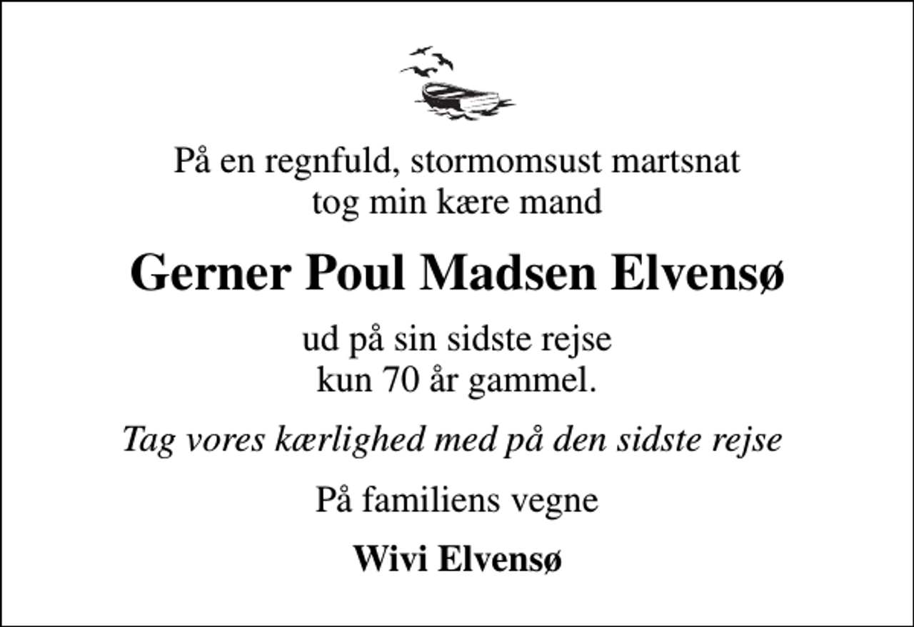 <p>På en regnfuld, stormomsust martsnat tog min kære mand<br />Gerner Poul Madsen Elvensø<br />ud på sin sidste rejse kun 70 år gammel.<br />Tag vores kærlighed med på den sidste rejse<br />På familiens vegne<br />Wivi Elvensø</p>