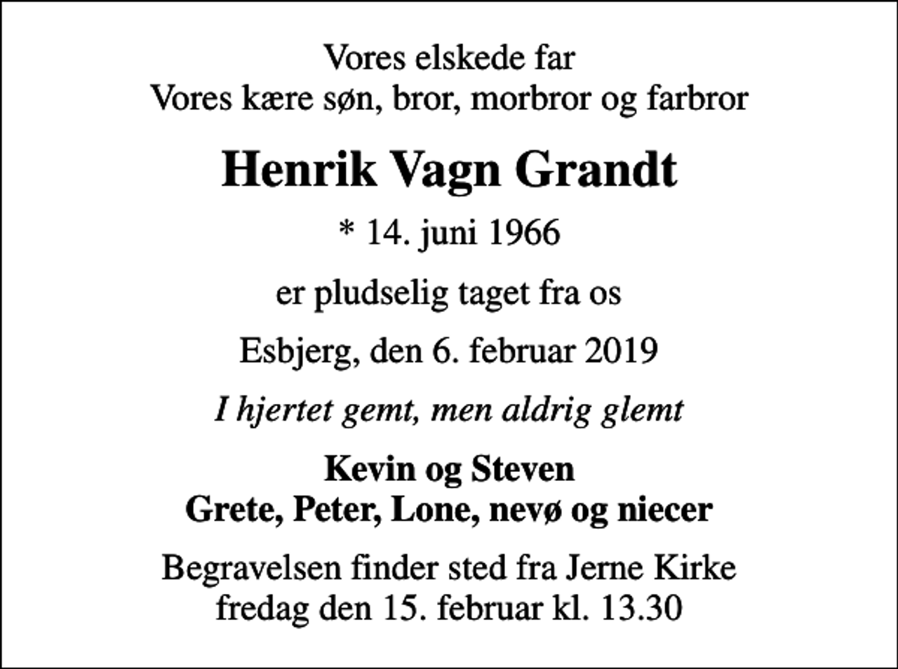 <p>Vores elskede far Vores kære søn, bror, morbror og farbror<br />Henrik Vagn Grandt<br />* 14. juni 1966<br />er pludselig taget fra os<br />Esbjerg, den 6. februar 2019<br />I hjertet gemt, men aldrig glemt<br />Kevin og Steven Grete, Peter, Lone, nevø og niecer<br />Begravelsen finder sted fra Jerne Kirke fredag den 15. februar kl. 13.30</p>