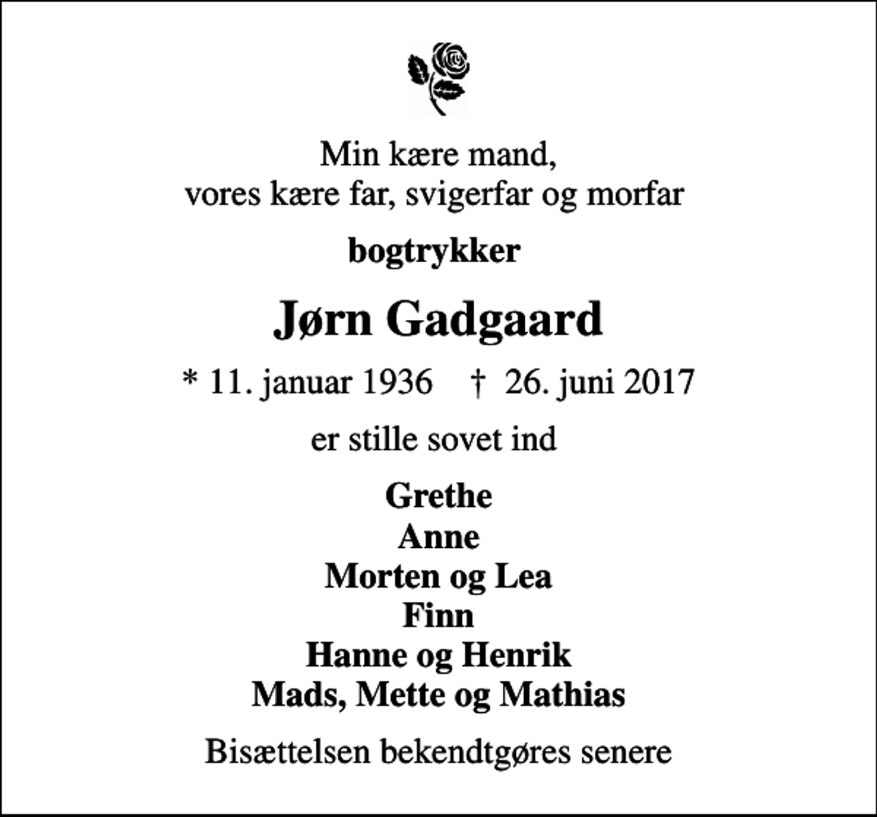 <p>Min kære mand, vores kære far, svigerfar og morfar<br />bogtrykker<br />Jørn Gadgaard<br />* 11. januar 1936 ✝ 26. juni 2017<br />er stille sovet ind<br />Grethe Anne Morten og Lea Finn Hanne og Henrik Mads, Mette og Mathias<br />Bisættelsen bekendtgøres senere</p>