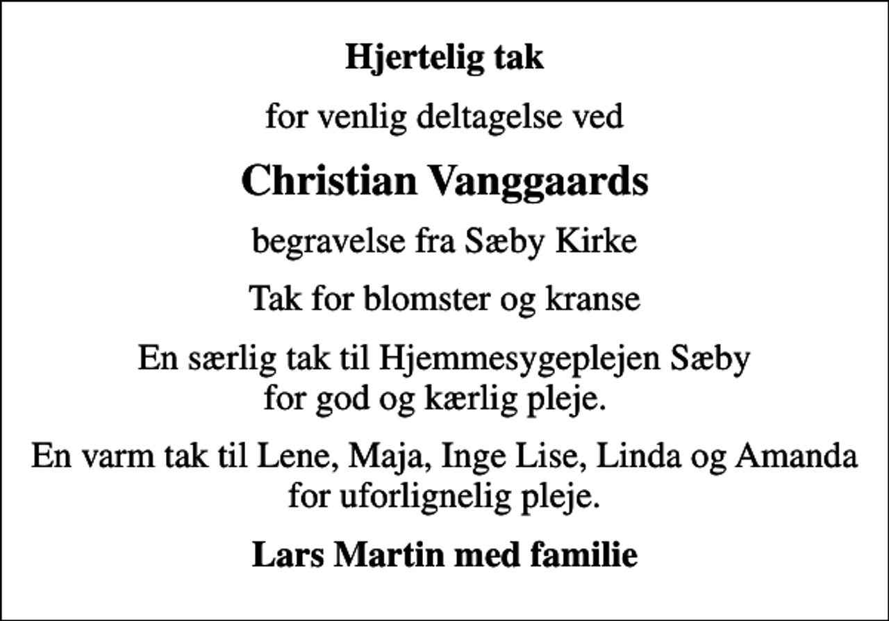 <p>Hjertelig tak<br />for venlig deltagelse ved<br />Christian Vanggaards<br />begravelse fra Sæby Kirke<br />Tak for blomster og kranse<br />En særlig tak til Hjemmesygeplejen Sæby for god og kærlig pleje.<br />En varm tak til Lene, Maja, Inge Lise, Linda og Amanda for uforlignelig pleje.<br />Lars Martin med familie</p>